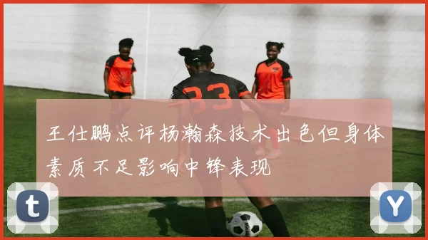 王仕鹏点评杨瀚森技术出色但身体素质不足影响中锋表现