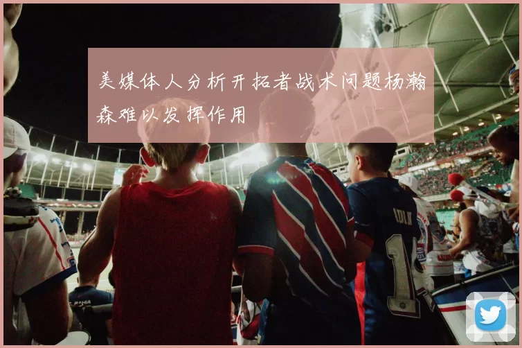 美媒体人分析开拓者战术问题杨瀚森难以发挥作用