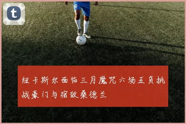纽卡斯尔面临三月魔咒六场五负挑战豪门与宿敌桑德兰