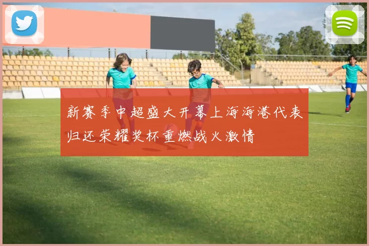 新赛季中超盛大开幕上海海港代表归还荣耀奖杯重燃战火激情