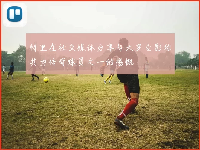 特里在社交媒体分享与大罗合影称其为传奇球员之一的感慨