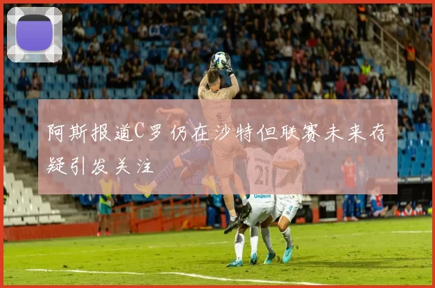 阿斯报道C罗仍在沙特但联赛未来存疑引发关注