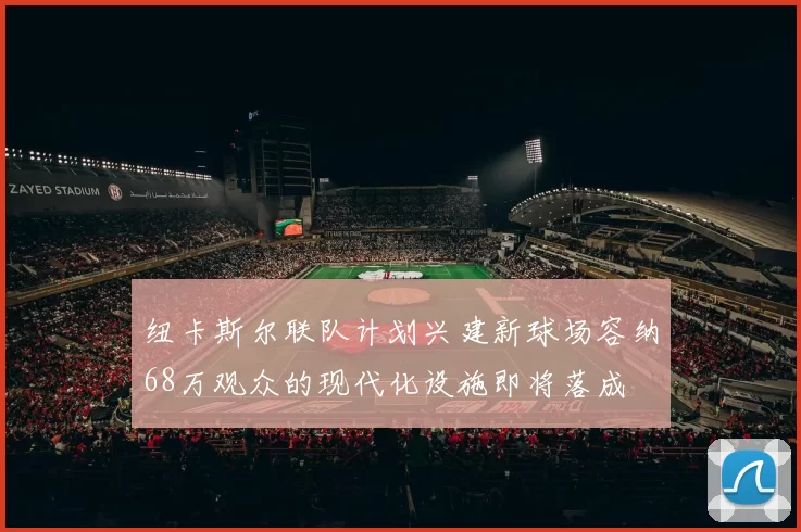 纽卡斯尔联队计划兴建新球场容纳68万观众的现代化设施即将落成
