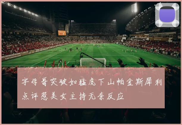 字母哥突破如猛虎下山帕金斯犀利点评惹美女主持无奈反应
