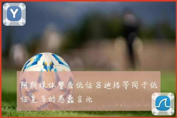 阿斯媒体警告低估吕迪格等同于低估皇马的愚蠢言论