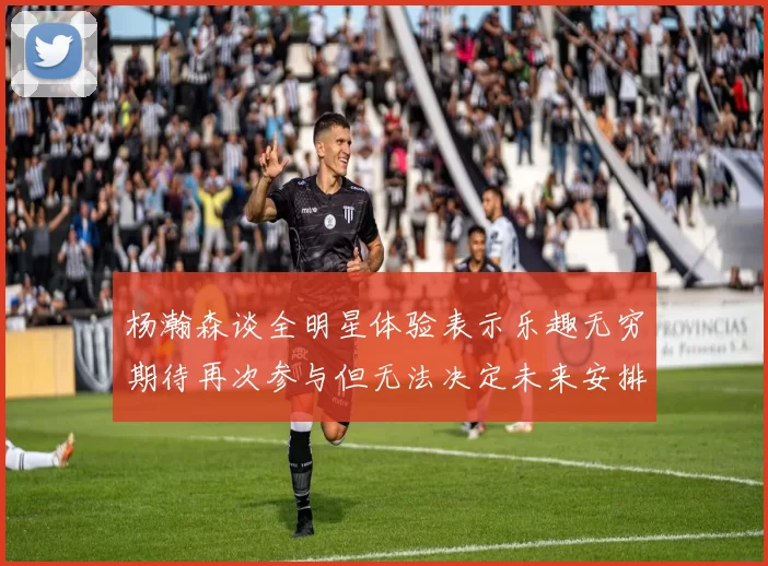杨瀚森谈全明星体验表示乐趣无穷期待再次参与但无法决定未来安排