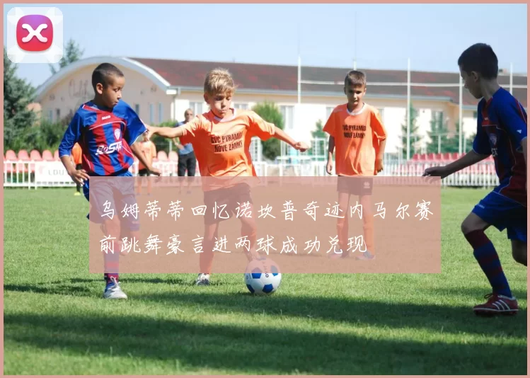 乌姆蒂蒂回忆诺坎普奇迹内马尔赛前跳舞豪言进两球成功兑现