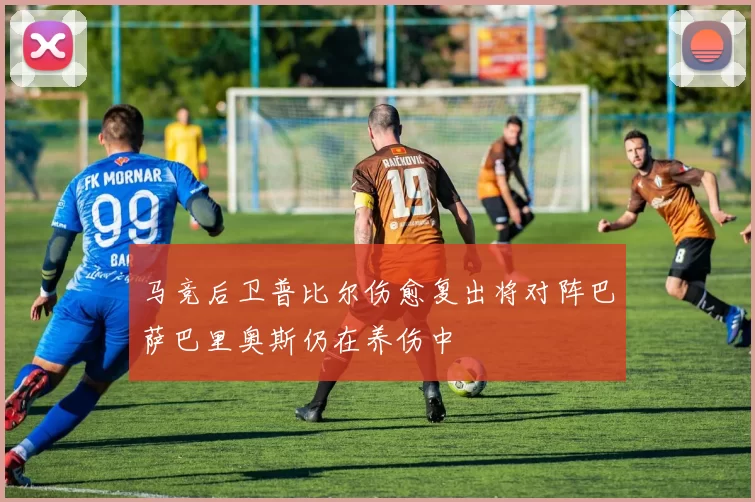 马竞后卫普比尔伤愈复出将对阵巴萨巴里奥斯仍在养伤中