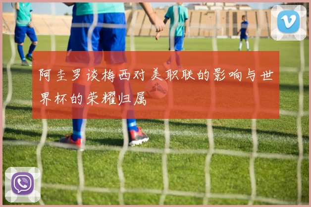阿圭罗谈梅西对美职联的影响与世界杯的荣耀归属