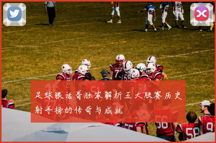 足球狠话哥独家解析五大联赛历史射手榜的传奇与成就