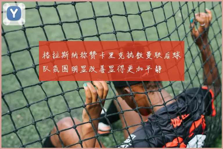 格拉斯纳称赞卡里克执教曼联后球队氛围明显改善显得更加平静