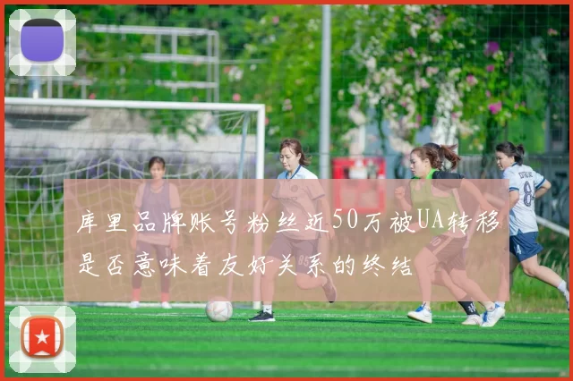 库里品牌账号粉丝近50万被UA转移是否意味着友好关系的终结