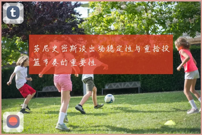 芬尼史密斯谈出场稳定性与重拾投篮节奏的重要性