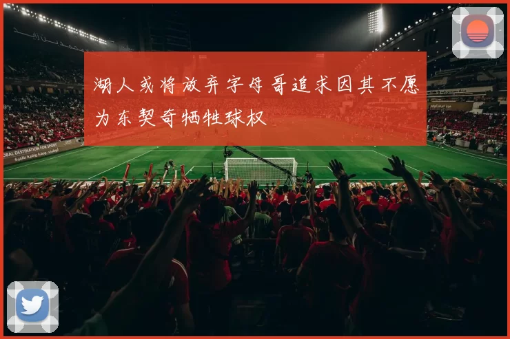 湖人或将放弃字母哥追求因其不愿为东契奇牺牲球权