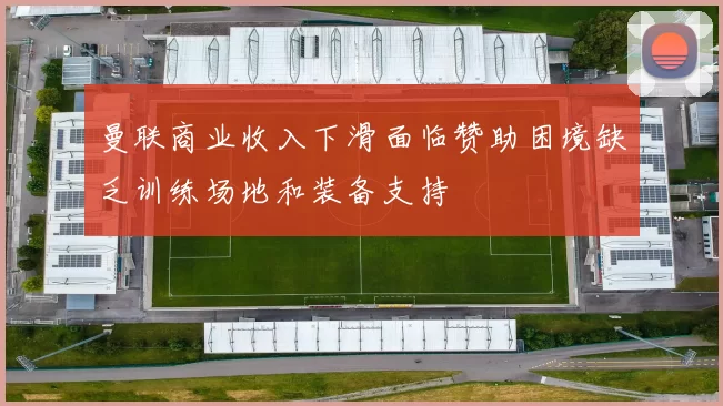 曼联商业收入下滑面临赞助困境缺乏训练场地和装备支持