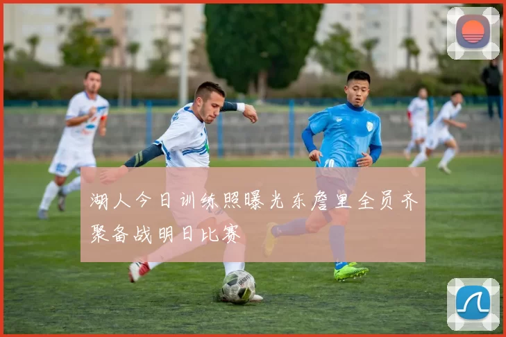 湖人今日训练照曝光东詹里全员齐聚备战明日比赛