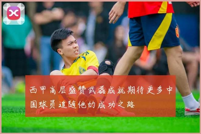 西甲高层盛赞武磊成就期待更多中国球员追随他的成功之路