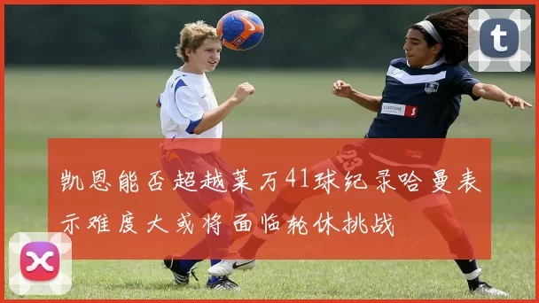 凯恩能否超越莱万41球纪录哈曼表示难度大或将面临轮休挑战