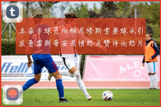 本菲卡球员向维尼修斯索要球衣引发普雷斯蒂安尼愤怒点赞评论怒斥队友