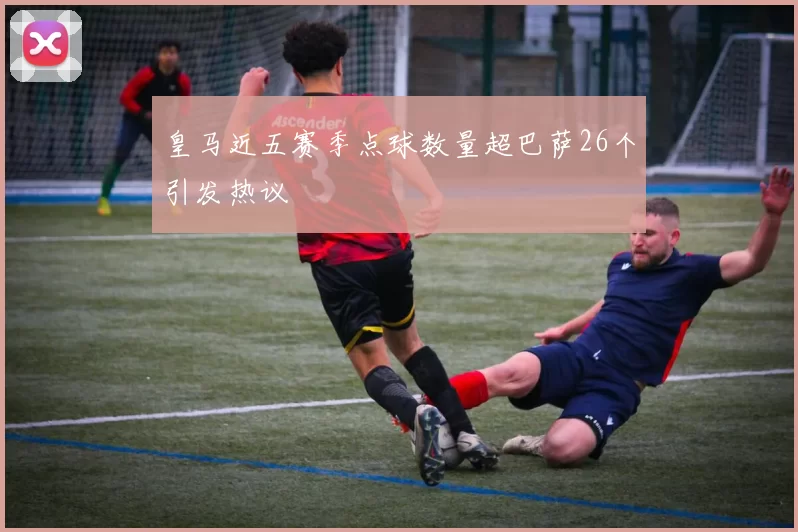 皇马近五赛季点球数量超巴萨26个引发热议
