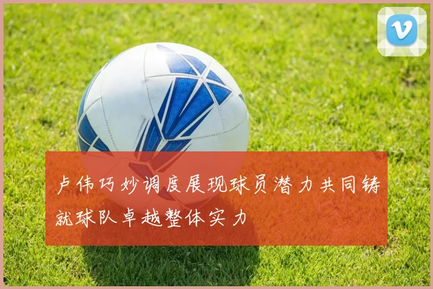 卢伟巧妙调度展现球员潜力共同铸就球队卓越整体实力