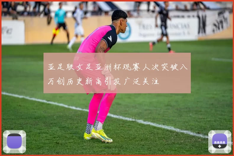 亚足联女足亚洲杯观赛人次突破八万创历史新高引发广泛关注