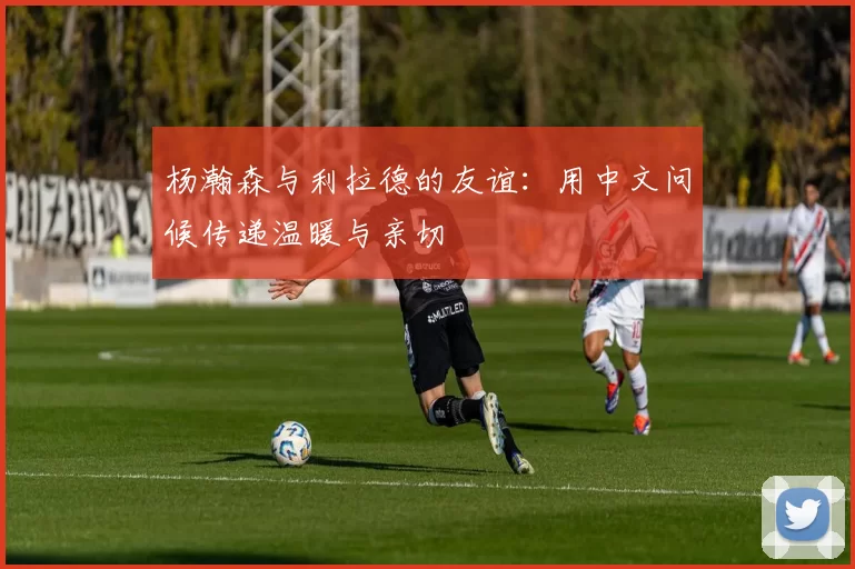 杨瀚森与利拉德的友谊：用中文问候传递温暖与亲切