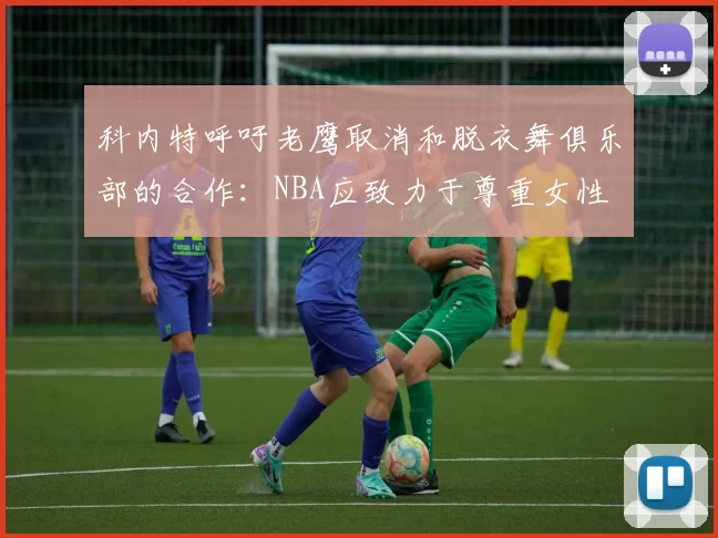 科内特呼吁老鹰取消和脱衣舞俱乐部的合作：NBA应致力于尊重女性